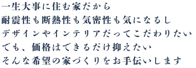 一生大事に住む家だから耐震性も断熱性も気密性も気になるし、デザインやインテリアだってこだわりたい、でも、価格はできるだけ抑えたい、そんな希望の家づくりをお手伝いします