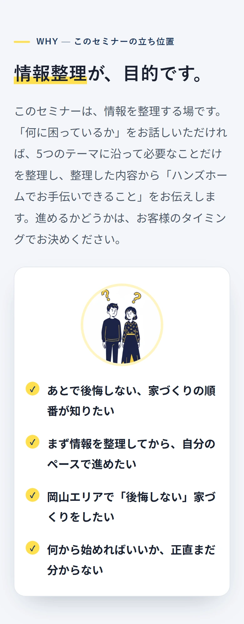 WHY — このセミナーの立ち位置 情報整理が、目的です。 このセミナーは、情報を整理する場です。「何に困っているか」をお話しいただければ、5つのテーマに沿って必要なことだけを整理し、整理した内容から「ハンズホームでお手伝いできること」をお伝えします。進めるかどうかは、お客様のタイミングでお決めください。 ✓ あとで後悔しない、家づくりの順番が知りたい ✓ まず情報を整理してから、自分のペースで進めたい ✓ 岡山エリアで「後悔しない」家づくりをしたい ✓ 何から始めればいいか、正直まだ分からない