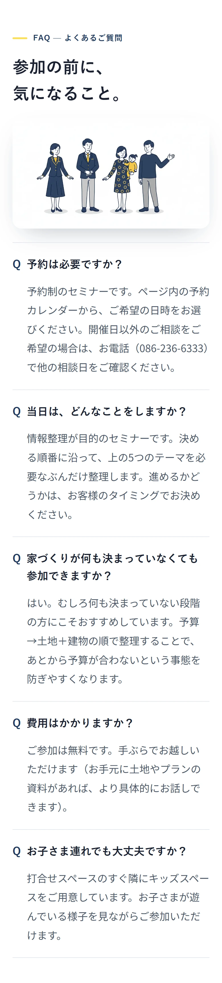 FAQ — よくあるご質問 参加の前に、 気になること。 予約は必要ですか？ 予約制のセミナーです。ページ内の予約カレンダーから、ご希望の日時をお選びください。開催日以外のご相談をご希望の場合は、お電話（086-236-6333）で他の相談日をご確認ください。 当日は、どんなことをしますか？ 情報整理が目的のセミナーです。決める順番に沿って、上の5つのテーマを必要なぶんだけ整理します。進めるかどうかは、お客様のタイミングでお決めください。 家づくりが何も決まっていなくても参加できますか？ はい。むしろ何も決まっていない段階の方にこそおすすめしています。予算→土地＋建物の順で整理することで、あとから予算が合わないという事態を防ぎやすくなります。 費用はかかりますか？ ご参加は無料です。手ぶらでお越しいただけます（お手元に土地やプランの資料があれば、より具体的にお話しできます）。 お子さま連れでも大丈夫ですか？ 打合せスペースのすぐ隣にキッズスペースをご用意しています。お子さまが遊んでいる様子を見ながらご参加いただけます。
