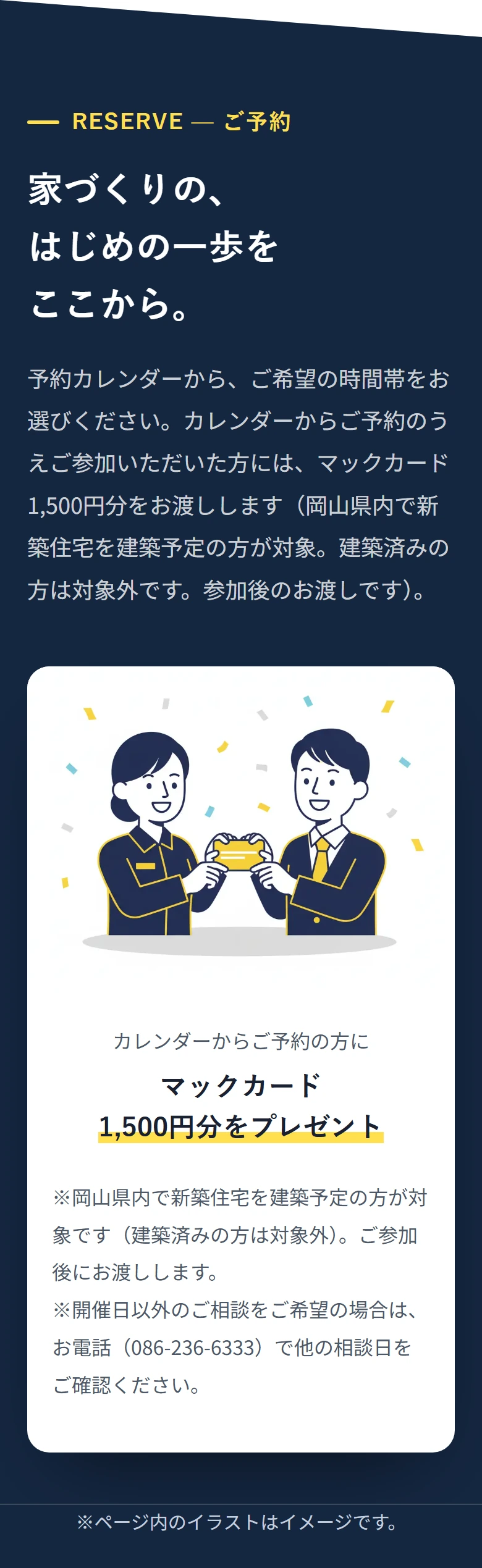 RESERVE — ご予約 家づくりの、 はじめの一歩を ここから。 予約カレンダーから、ご希望の時間帯をお選びください。カレンダーからご予約のうえご参加いただいた方には、マックカード1,500円分をお渡しします（岡山県内で新築住宅を建築予定の方が対象。建築済みの方は対象外です。参加後のお渡しです）。 カレンダーからご予約の方に マックカード 1,500円分をプレゼント ※岡山県内で新築住宅を建築予定の方が対象です（建築済みの方は対象外）。ご参加後にお渡しします。 ※開催日以外のご相談をご希望の場合は、お電話（086-236-6333）で他の相談日をご確認ください。 ※ページ内のイラストはイメージです。