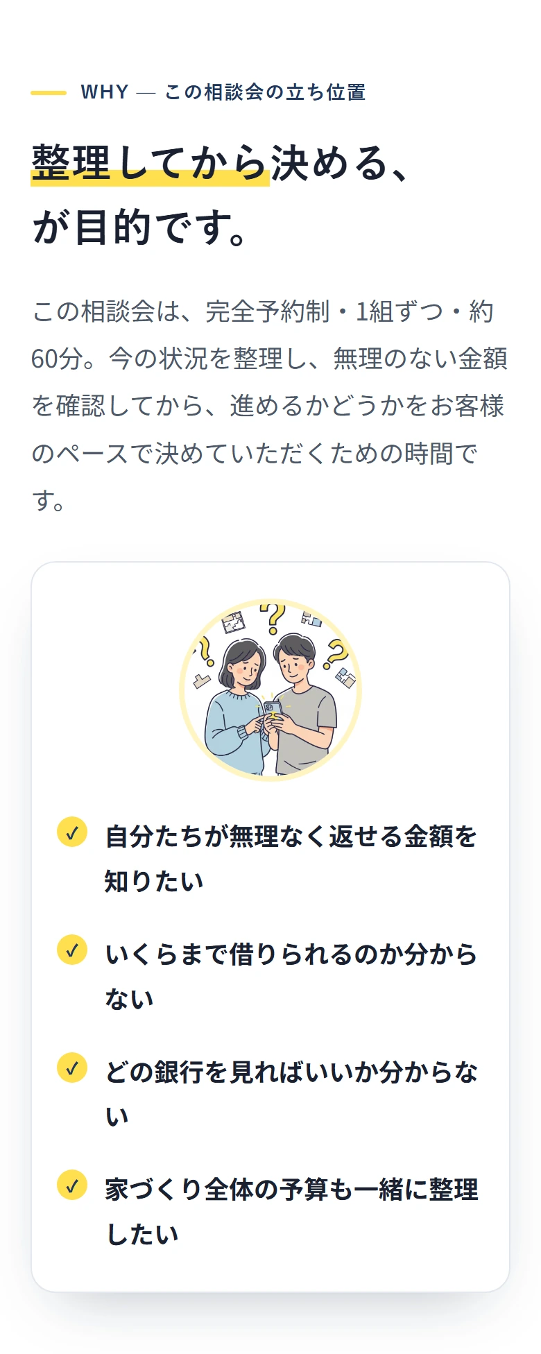 WHY — この相談会の立ち位置 整理してから決める、 が目的です。 この相談会は、完全予約制・1組ずつ・約60分。今の状況を整理し、無理のない金額を確認してから、進めるかどうかをお客様のペースで決めていただくための時間です。 ✓ 自分たちが無理なく返せる金額を知りたい ✓ いくらまで借りられるのか分からない ✓ どの銀行を見ればいいか分からない ✓ 家づくり全体の予算も一緒に整理したい