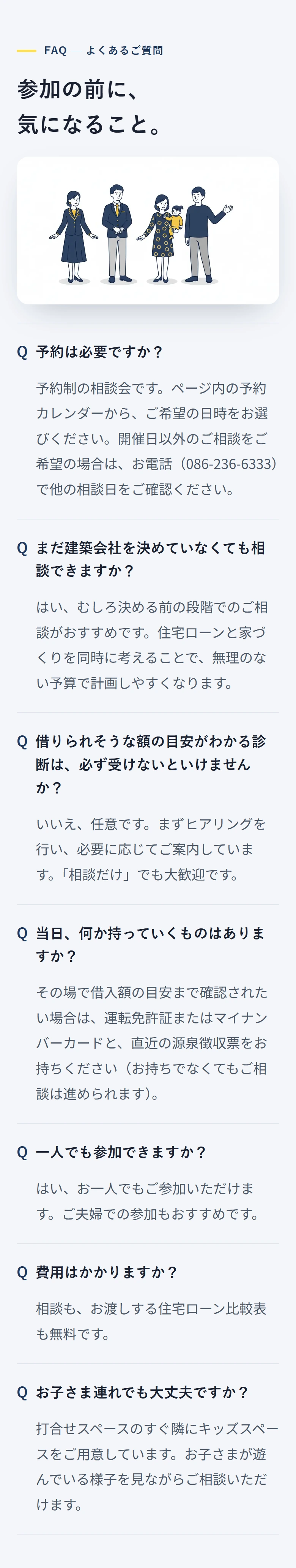 FAQ — よくあるご質問 参加の前に、 気になること。 予約は必要ですか？ 予約制の相談会です。ページ内の予約カレンダーから、ご希望の日時をお選びください。開催日以外のご相談をご希望の場合は、お電話（086-236-6333）で他の相談日をご確認ください。 まだ建築会社を決めていなくても相談できますか？ はい、むしろ決める前の段階でのご相談がおすすめです。住宅ローンと家づくりを同時に考えることで、無理のない予算で計画しやすくなります。 借りられそうな額の目安がわかる診断は、必ず受けないといけませんか？ いいえ、任意です。まずヒアリングを行い、必要に応じてご案内しています。「相談だけ」でも大歓迎です。 当日、何か持っていくものはありますか？ その場で借入額の目安まで確認されたい場合は、運転免許証またはマイナンバーカードと、直近の源泉徴収票をお持ちください（お持ちでなくてもご相談は進められます）。 一人でも参加できますか？ はい、お一人でもご参加いただけます。ご夫婦での参加もおすすめです。 費用はかかりますか？ 相談も、お渡しする住宅ローン比較表も無料です。 お子さま連れでも大丈夫ですか？ 打合せスペースのすぐ隣にキッズスペースをご用意しています。お子さまが遊んでいる様子を見ながらご相談いただけます。
