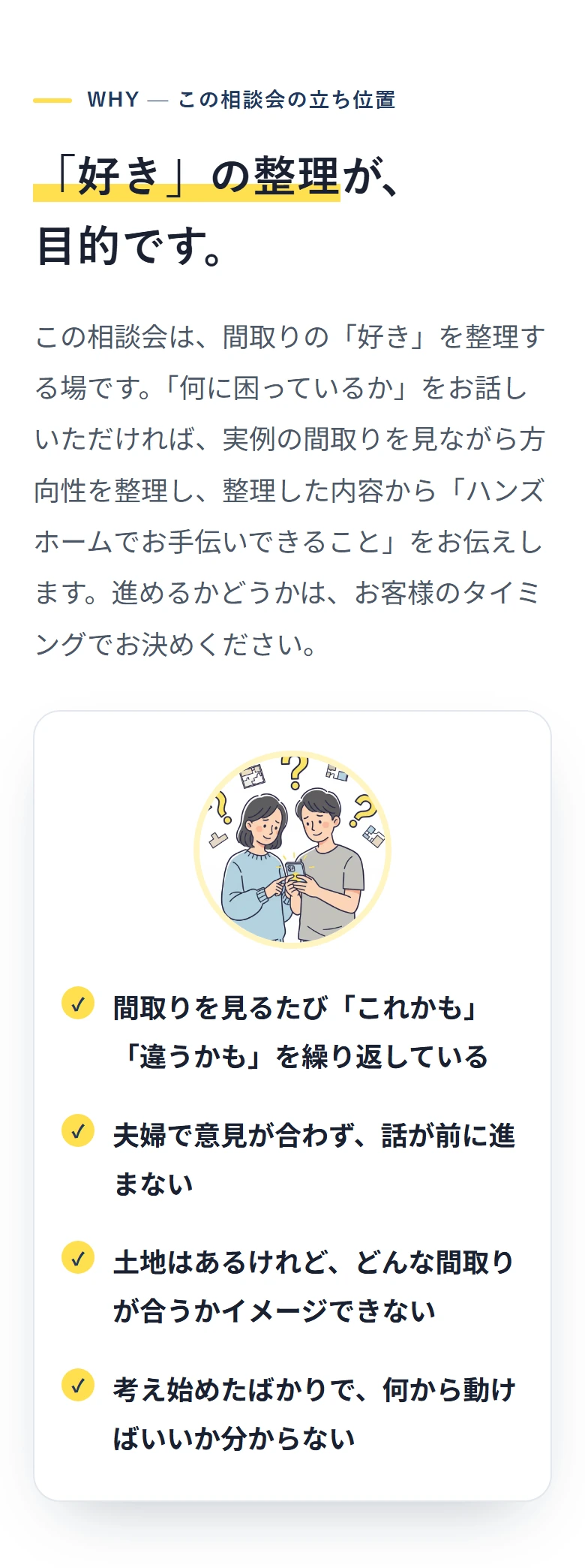 WHY — この相談会の立ち位置 「好き」の整理が、 目的です。 この相談会は、間取りの「好き」を整理する場です。「何に困っているか」をお話しいただければ、実例の間取りを見ながら方向性を整理し、整理した内容から「ハンズホームでお手伝いできること」をお伝えします。進めるかどうかは、お客様のタイミングでお決めください。 ✓ 間取りを見るたび「これかも」「違うかも」を繰り返している ✓ 夫婦で意見が合わず、話が前に進まない ✓ 土地はあるけれど、どんな間取りが合うかイメージできない ✓ 考え始めたばかりで、何から動けばいいか分からない