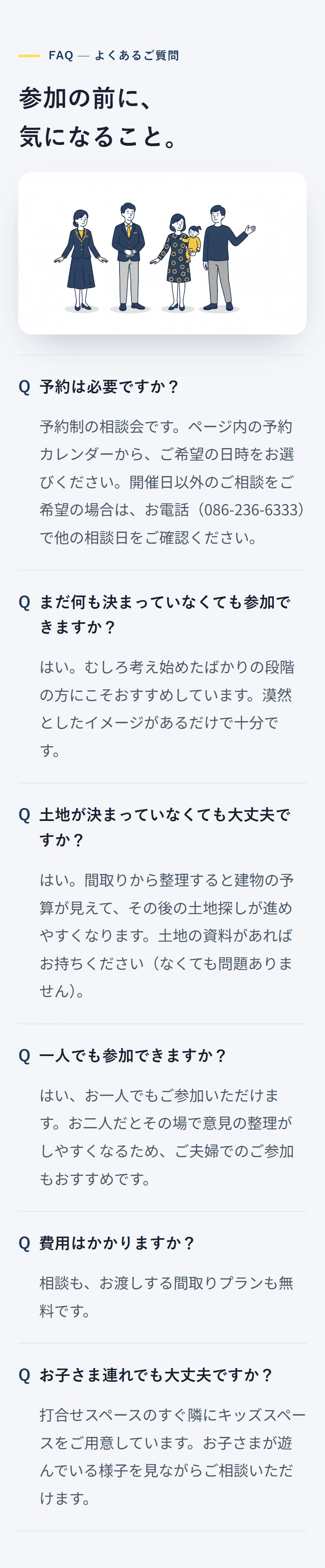 FAQ — よくあるご質問 参加の前に、 気になること。 予約は必要ですか? 予約制の相談会です。ページ内の予約カレンダーから、ご希望の日時をお選びください。開催日以外のご相談をご希望の場合は、お電話(086-236-6333)で他の相談日をご確認ください。 まだ何も決まっていなくても参加できますか? はい。むしろ考え始めたばかりの段階の方にこそおすすめしています。漠然としたイメージがあるだけで十分です。 土地が決まっていなくても大丈夫ですか? はい。間取りから整理すると建物の予算が見えて、その後の土地探しが進めやすくなります。土地の資料があればお持ちください(なくても問題ありません)。 一人でも参加できますか? はい、お一人でもご参加いただけます。お二人だとその場で意見の整理がしやすくなるため、ご夫婦でのご参加もおすすめです。 費用はかかりますか? 相談も、お渡しする間取りプランも無料です。 お子さま連れでも大丈夫ですか? 打合せスペースのすぐ隣にキッズスペースをご用意しています。お子さまが遊んでいる様子を見ながらご相談いただけます。