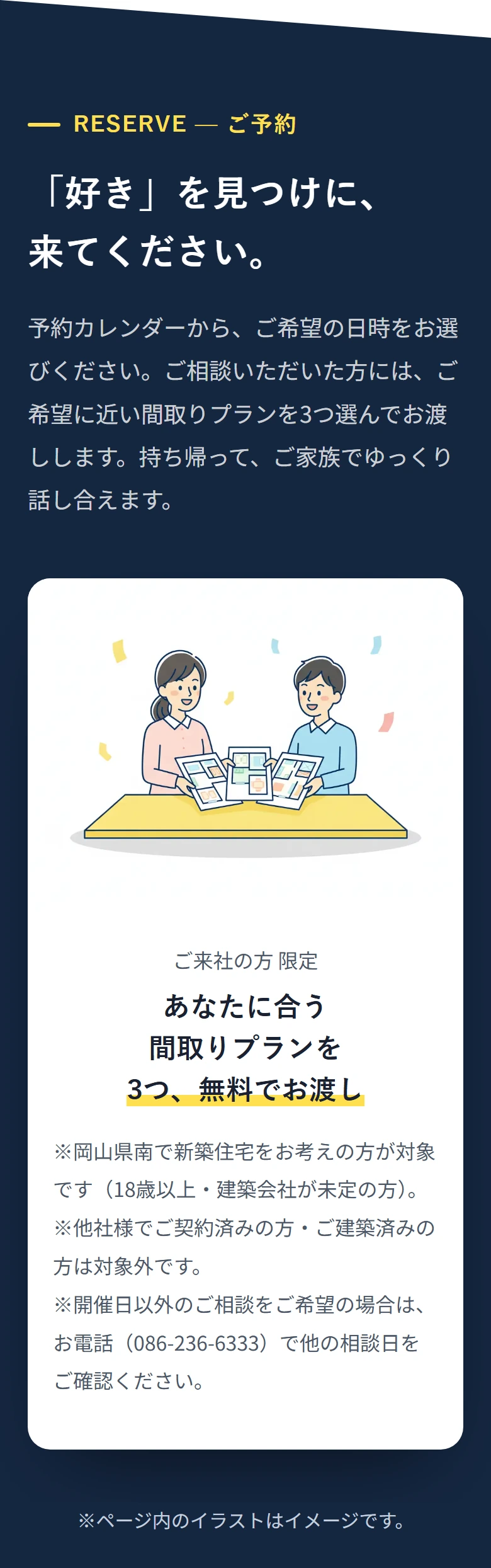 RESERVE — ご予約 「好き」を見つけに、 来てください。 予約カレンダーから、ご希望の日時をお選びください。ご相談いただいた方には、ご希望に近い間取りプランを3つ選んでお渡しします。持ち帰って、ご家族でゆっくり話し合えます。 ご来社の方 限定 あなたに合う 間取りプランを 3つ、無料でお渡し ※岡山県南で新築住宅をお考えの方が対象です(18歳以上・建築会社が未定の方)。 ※他社様でご契約済みの方・ご建築済みの方は対象外です。 ※開催日以外のご相談をご希望の場合は、お電話(086-236-6333)で他の相談日をご確認ください。 ※ページ内のイラストはイメージです。