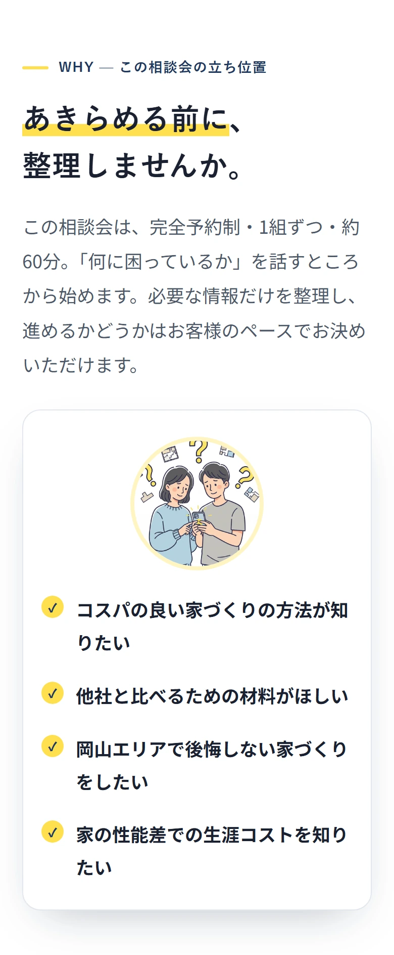 WHY — この相談会の立ち位置 あきらめる前に、 整理しませんか。 この相談会は、完全予約制・1組ずつ・約60分。「何に困っているか」を話すところから始めます。必要な情報だけを整理し、進めるかどうかはお客様のペースでお決めいただけます。 ✓ コスパの良い家づくりの方法が知りたい ✓ 他社と比べるための材料がほしい ✓ 岡山エリアで後悔しない家づくりをしたい ✓ 家の性能差での生涯コストを知りたい
