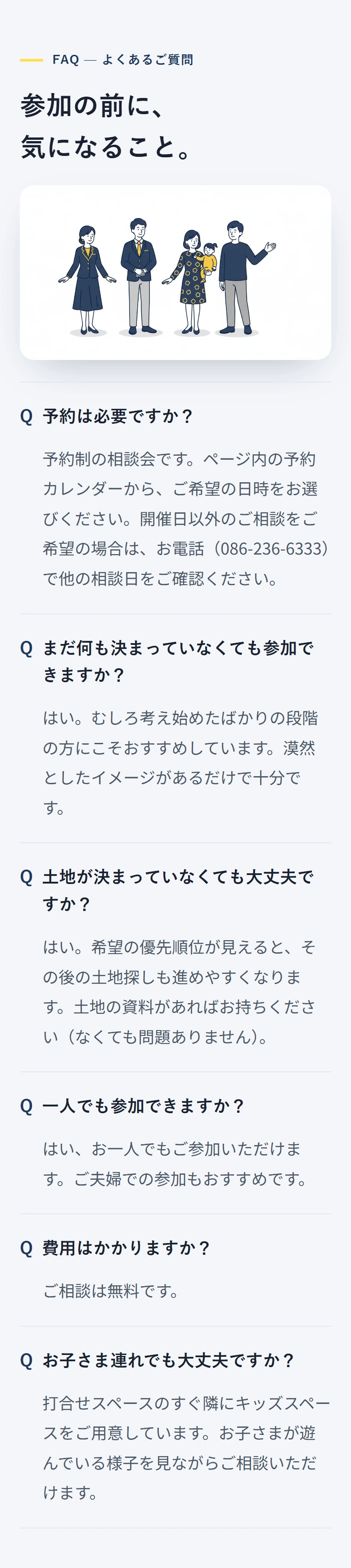 FAQ — よくあるご質問 参加の前に、 気になること。 予約は必要ですか? 予約制の相談会です。ページ内の予約カレンダーから、ご希望の日時をお選びください。開催日以外のご相談をご希望の場合は、お電話(086-236-6333)で他の相談日をご確認ください。 まだ何も決まっていなくても参加できますか? はい。むしろ考え始めたばかりの段階の方にこそおすすめしています。漠然としたイメージがあるだけで十分です。 土地が決まっていなくても大丈夫ですか? はい。希望の優先順位が見えると、その後の土地探しも進めやすくなります。土地の資料があればお持ちください(なくても問題ありません)。 一人でも参加できますか? はい、お一人でもご参加いただけます。ご夫婦での参加もおすすめです。 費用はかかりますか? ご相談は無料です。 お子さま連れでも大丈夫ですか? 打合せスペースのすぐ隣にキッズスペースをご用意しています。お子さまが遊んでいる様子を見ながらご相談いただけます。