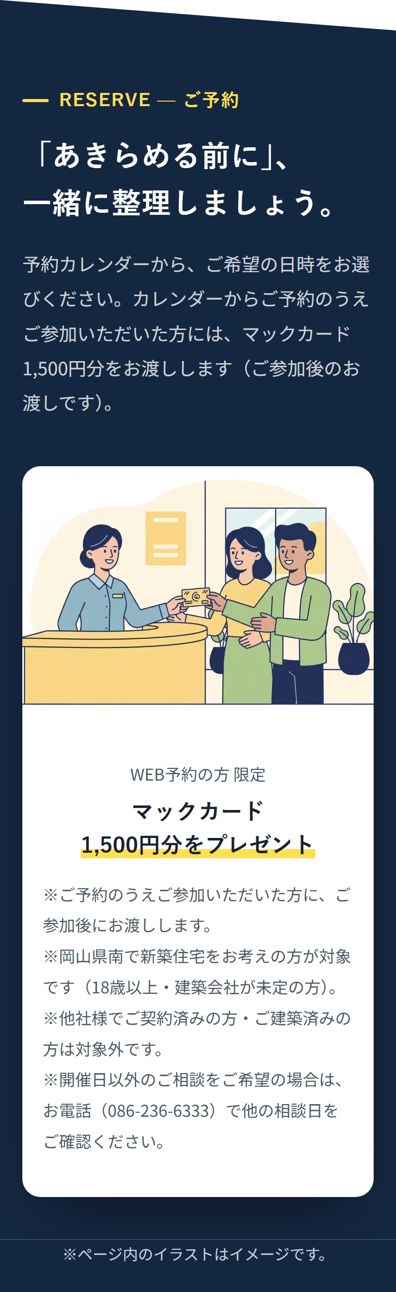 RESERVE — ご予約 「あきらめる前に」、 一緒に整理しましょう。 予約カレンダーから、ご希望の日時をお選びください。カレンダーからご予約のうえご参加いただいた方には、マックカード1,500円分をお渡しします(ご参加後のお渡しです)。 WEB予約の方 限定 マックカード 1,500円分をプレゼント ※ご予約のうえご参加いただいた方に、ご参加後にお渡しします。 ※岡山県南で新築住宅をお考えの方が対象です(18歳以上・建築会社が未定の方)。 ※他社様でご契約済みの方・ご建築済みの方は対象外です。 ※開催日以外のご相談をご希望の場合は、お電話(086-236-6333)で他の相談日をご確認ください。 ※ページ内のイラストはイメージです。