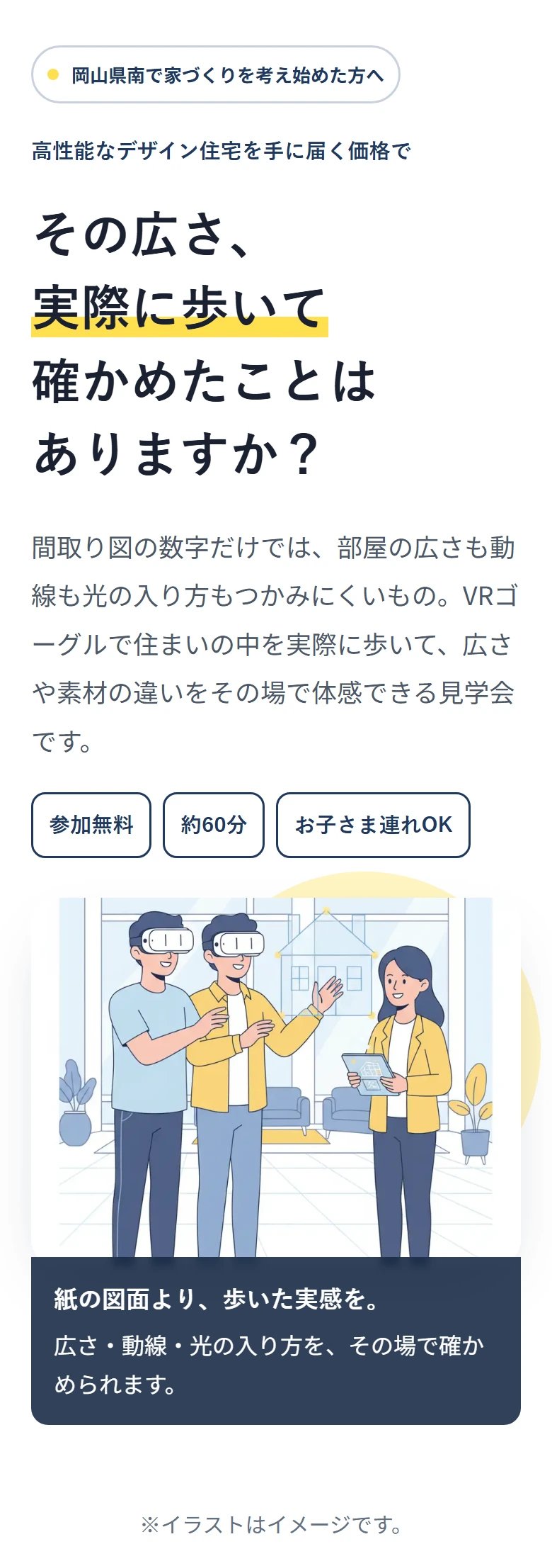岡山県南で家づくりを考え始めた方へ 高性能なデザイン住宅を手に届く価格で その広さ、 実際に歩いて 確かめたことは ありますか? 間取り図の数字だけでは、部屋の広さも動線も光の入り方もつかみにくいもの。VRゴーグルで住まいの中を実際に歩いて、広さや素材の違いをその場で体感できる見学会です。 参加無料 約60分 お子さま連れOK 紙の図面より、歩いた実感を。 広さ・動線・光の入り方を、その場で確かめられます。 ※イラストはイメージです。