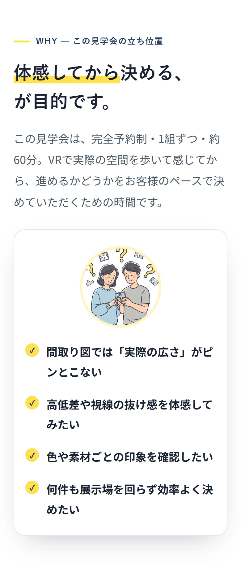 WHY — この見学会の立ち位置 体感してから決める、 が目的です。 この見学会は、完全予約制・1組ずつ・約60分。VRで実際の空間を歩いて感じてから、進めるかどうかをお客様のペースで決めていただくための時間です。 ✓ 間取り図では「実際の広さ」がピンとこない ✓ 高低差や視線の抜け感を体感してみたい ✓ 色や素材ごとの印象を確認したい ✓ 何件も展示場を回らず効率よく決めたい