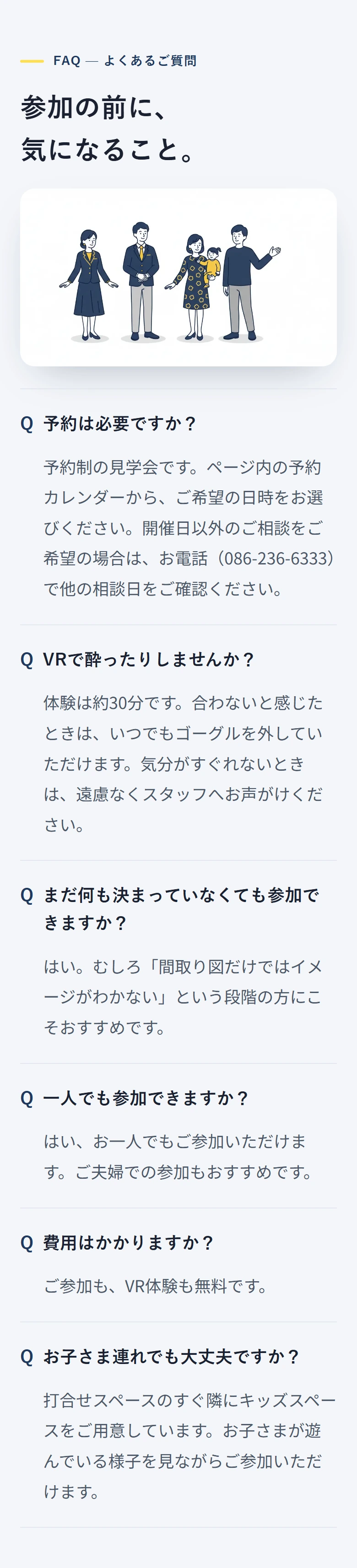 FAQ — よくあるご質問 参加の前に、 気になること。 予約は必要ですか? 予約制の見学会です。ページ内の予約カレンダーから、ご希望の日時をお選びください。開催日以外のご相談をご希望の場合は、お電話(086-236-6333)で他の相談日をご確認ください。 VRで酔ったりしませんか? 体験は約30分です。合わないと感じたときは、いつでもゴーグルを外していただけます。気分がすぐれないときは、遠慮なくスタッフへお声がけください。 まだ何も決まっていなくても参加できますか? はい。むしろ「間取り図だけではイメージがわかない」という段階の方にこそおすすめです。 一人でも参加できますか? はい、お一人でもご参加いただけます。ご夫婦での参加もおすすめです。 費用はかかりますか? ご参加も、VR体験も無料です。 お子さま連れでも大丈夫ですか? 打合せスペースのすぐ隣にキッズスペースをご用意しています。お子さまが遊んでいる様子を見ながらご参加いただけます。