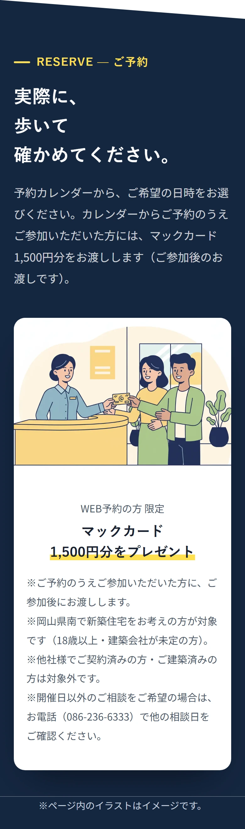 RESERVE — ご予約 実際に、 歩いて 確かめてください。 予約カレンダーから、ご希望の日時をお選びください。カレンダーからご予約のうえご参加いただいた方には、マックカード1,500円分をお渡しします(ご参加後のお渡しです)。 WEB予約の方 限定 マックカード 1,500円分をプレゼント ※ご予約のうえご参加いただいた方に、ご参加後にお渡しします。 ※岡山県南で新築住宅をお考えの方が対象です(18歳以上・建築会社が未定の方)。 ※他社様でご契約済みの方・ご建築済みの方は対象外です。 ※開催日以外のご相談をご希望の場合は、お電話(086-236-6333)で他の相談日をご確認ください。 ※ページ内のイラストはイメージです。